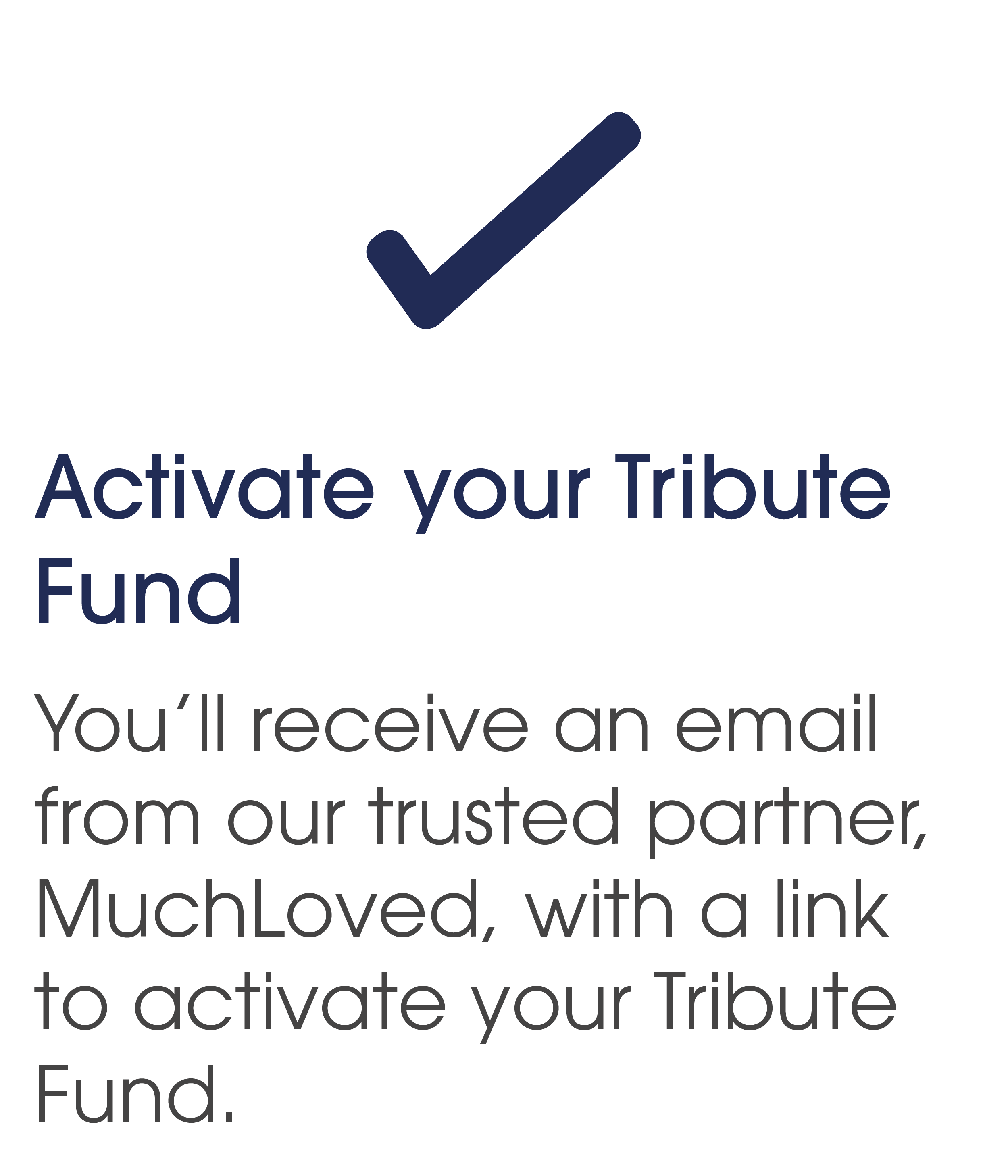 Activate your Tribute Fund. You will receive an email from our trusted partner, MuchLoved, with a link to activate your Tribute Fund.