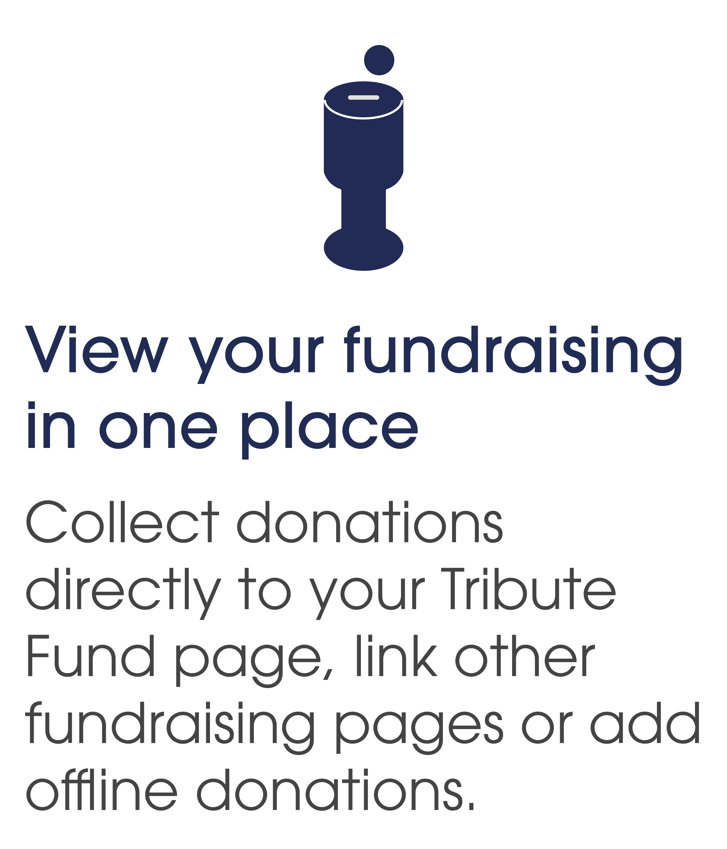 View your fundraising in one place. Collect donations directly to your Tribute Fund page, link other fundraising pages or add offline donations.
