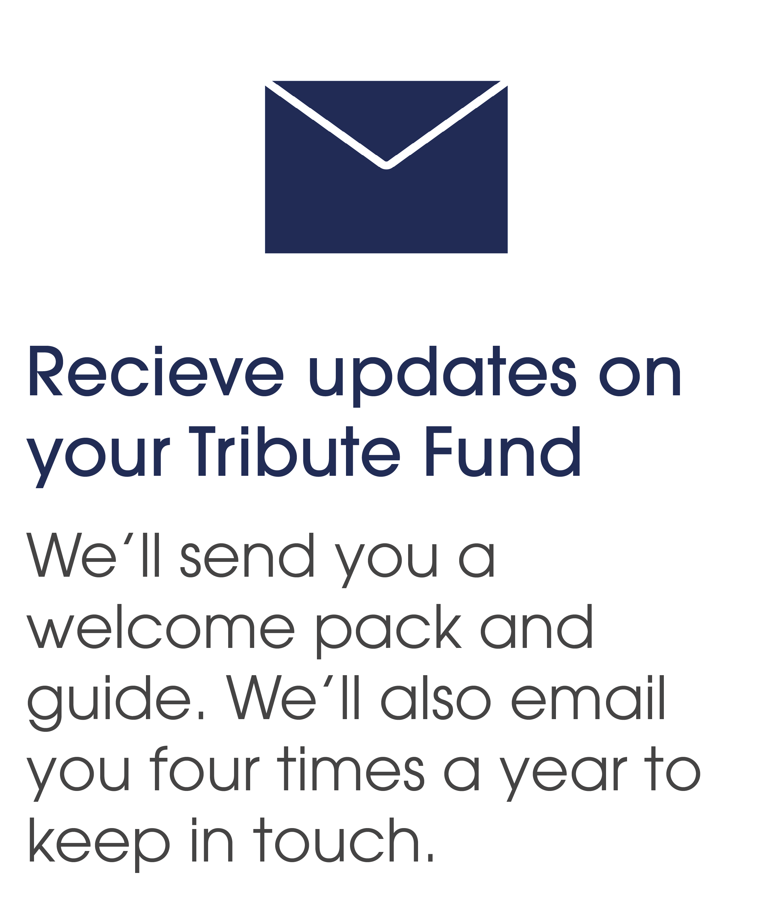 Receive updates on your Tribute Fund. We'll send you a welcome pack and guide. We'll also email you four times a year to keep in touch. 